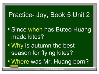 Practice- Joy, Book 5 Unit 2 Since  when  has Buteo Huang made kites? Why  is autumn the best season for flying kites? Where  was Mr. Huang born? 
