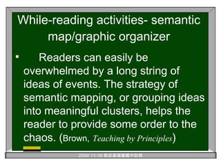 While-reading activities- semantic map/graphic organizer Readers can easily be overwhelmed by a long string of ideas of events. The strategy of semantic mapping, or grouping ideas into meaningful clusters, helps the reader to provide some order to the chaos. ( Brown,   Teaching by Principles ) 
