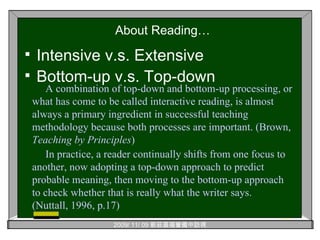 About Reading… Intensive v.s. Extensive Bottom-up v.s. Top-down A combination of top-down and bottom-up processing, or what has come to be called interactive reading, is almost always a primary ingredient in successful teaching methodology because both processes are important. (Brown,  Teaching by Principles ) In practice, a reader continually shifts from one focus to another, now adopting a top-down approach to predict probable meaning, then moving to the bottom-up approach to check whether that is really what the writer says.   (Nuttall, 1996, p.17) 