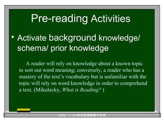 Pre-reading  Activities Activate  background  knowledge/ schema/ prior knowledge A reader will rely on knowledge about a known topic to sort out word meaning; conversely, a reader who has a mastery of the text’s vocabulary but is unfamiliar with the topic will rely on word knowledge in order to comprehend a text. (Mikulecky,  What is Reading?  ) 
