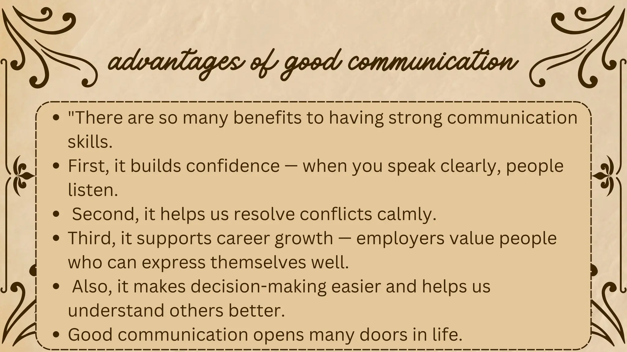 "There are so many benefits to having strong communication
skills.
First, it builds confidence — when you speak clearly, people
listen.
Second, it helps us resolve conflicts calmly.
Third, it supports career growth — employers value people
who can express themselves well.
Also, it makes decision-making easier and helps us
understand others better.
Good communication opens many doors in life.
advantages of good communication
 