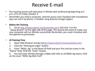 Receive E-mailOur training session will take place in Wimba web conferencing beginning at 2 p.m. (CT) on Friday, October 2.Remember you need a computer, internet access and a headset with microphone (you can call in by phone, if needed. Long distance charges apply.) Before the Training	1.      Go to http://www.ndivnlc.horizonwimba.com/ and click “run the 		Setup Wizard” on the right side of the page. This wizard will check to make sure your computer will run Wimba successfully. Remember, you need a headset with microphone to participate. At Training Time	1.      Open Web Browser and go tohttp://www.ndivnlc.horizonwimba.com/	2.      Click the “Participant Login” button.	3.      Enter “NDSU_Ag” in the Room ID field and your first and last name in the “Name” field. Click the “Enter” button.	4.      You will enter Wimba through a lobby with links to all NDSU Ag rooms. Click on the room “NDSU Ag Web Tech”.