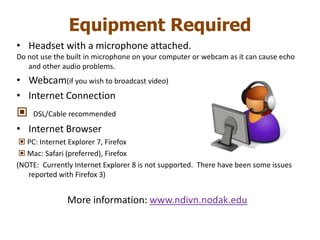 Equipment RequiredHeadset with a microphone attached.Do not use the built in microphone on your computer or webcam as it can cause echo and other audio problems.Webcam(if you wish to broadcast video)Internet Connection  DSL/Cable recommendedInternet Browser  PC: Internet Explorer 7, Firefox  Mac: Safari (preferred), Firefox(NOTE:  Currently Internet Explorer 8 is not supported.  There have been some issues reported with Firefox 3)More information: www.ndivn.nodak.edu