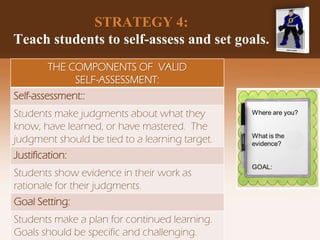 STRATEGY 4:
Teach students to self-assess and set goals.
THE COMPONENTS OF VALID
SELF-ASSESSMENT:
Self-assessment::
Students make judgments about what they
know, have learned, or have mastered. The
judgment should be tied to a learning target.
Justification:
Students show evidence in their work as
rationale for their judgments.
Goal Setting:
Students make a plan for continued learning.
Goals should be specific and challenging.
 