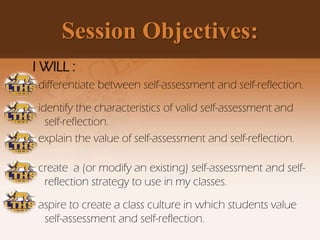 Session Objectives:
I WILL :
differentiate between self-assessment and self-reflection.
identify the characteristics of valid self-assessment and
self-reflection.
explain the value of self-assessment and self-reflection.
create a (or modify an existing) self-assessment and self-
reflection strategy to use in my classes.
aspire to create a class culture in which students value
self-assessment and self-reflection.
 