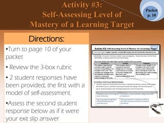 Activity #3:
Self-Assessing Level of
Mastery of a Learning Target
Packet
p. 10
Directions:
•Turn to page 10 of your
packet
• Review the 3-box rubric
• 2 student responses have
been provided, the first with a
model of self-assessment.
•Assess the second student
response below as if it were
your exit slip answer
 