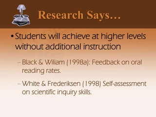 Research Says…
•Students will achieve at higher levels
without additional instruction
– Black & Wiliam (1998a): Feedback on oral
reading rates.
– White & Frederiksen (1998) Self-assessment
on scientific inquiry skills.
 