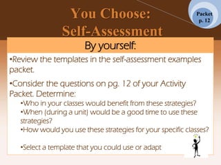 You Choose:
Self-Assessment
By yourself:
•Review the templates in the self-assessment examples
packet.
•Consider the questions on pg. 12 of your Activity
Packet. Determine:
•Who in your classes would benefit from these strategies?
•When (during a unit) would be a good time to use these
strategies?
•How would you use these strategies for your specific classes?
•Select a template that you could use or adapt
Packet
p. 12
 