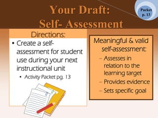 Your Draft:
Self- Assessment
Directions:
• Create a self-
assessment for student
use during your next
instructional unit
• Activity Packet pg. 13
Meaningful & valid
self-assessment:
– Assesses in
relation to the
learning target
– Provides evidence
– Sets specific goal
Packet
p. 13
 