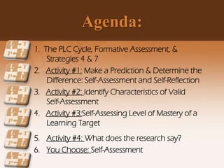 Agenda:
1. The PLC Cycle, Formative Assessment, &
Strategies 4 & 7
2. Activity #1: Make a Prediction & Determine the
Difference: Self-Assessment and Self-Reflection
3. Activity #2: Identify Characteristics of Valid
Self-Assessment
4. Activity #3:Self-Assessing Level of Mastery of a
Learning Target
5. Activity #4: What does the research say?
6. You Choose: Self-Assessment
 