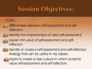 Session Objectives:
I CAN…
• differentiate between self-assessment and self-
reflection.
• identify the characteristics of valid self-assessment.
• explain the value of self-assessment and self-
reflection.
• Identify or create a self-assessment and self-reflection
strategy that can be useful in my classes
• Aspire to create a class culture in which students
value self-assessment and self reflection
 