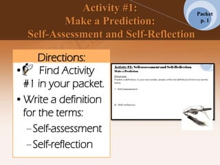 Activity #1:
Make a Prediction:
Self-Assessment and Self-Reflection
Directions:
•. Find Activity
#1 in your packet.
•Write a definition
for the terms:
–Self-assessment
–Self-reflection
Packet
p. 1
 