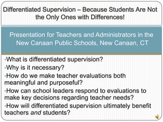 Differentiated Supervision – Because Students Are Not
             the Only Ones with Differences!

  Presentation for Teachers and Administrators in the
    New Canaan Public Schools, New Canaan, CT

•What is differentiated supervision?
•Why is it necessary?
•How do we make teacher evaluations both
meaningful and purposeful?
•How can school leaders respond to evaluations to
make key decisions regarding teacher needs?
•How will differentiated supervision ultimately benefit
teachers and students?
 