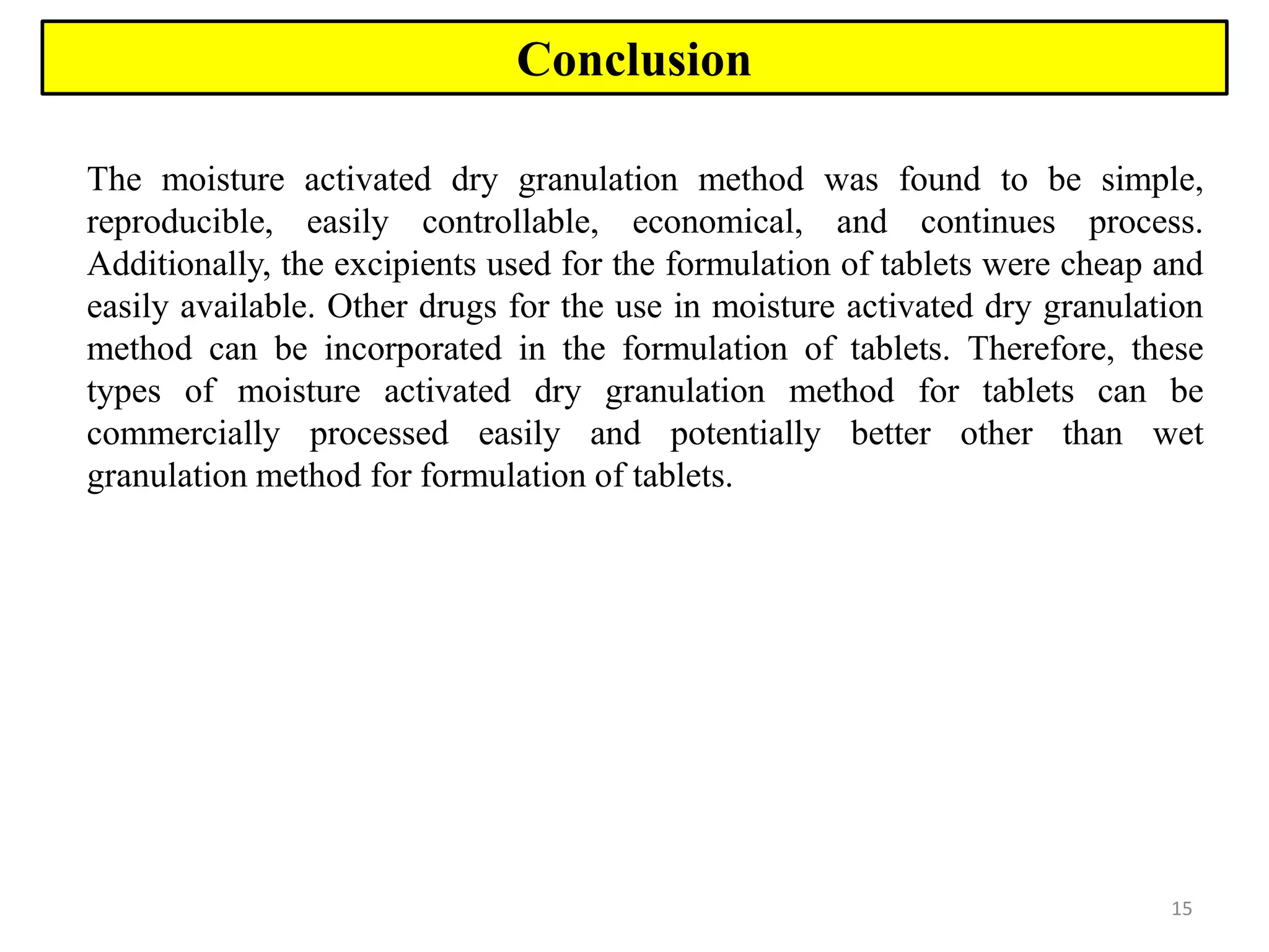 15
Conclusion
The moisture activated dry granulation method was found to be simple,
reproducible, easily controllable, economical, and continues process.
Additionally, the excipients used for the formulation of tablets were cheap and
easily available. Other drugs for the use in moisture activated dry granulation
method can be incorporated in the formulation of tablets. Therefore, these
types of moisture activated dry granulation method for tablets can be
commercially processed easily and potentially better other than wet
granulation method for formulation of tablets.
 