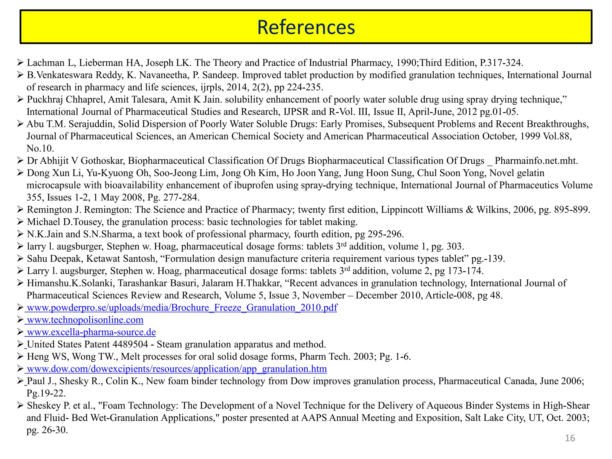 16
References
 Lachman L, Lieberman HA, Joseph LK. The Theory and Practice of Industrial Pharmacy, 1990;Third Edition, P.317-324.
 B.Venkateswara Reddy, K. Navaneetha, P. Sandeep. Improved tablet production by modified granulation techniques, International Journal
of research in pharmacy and life sciences, ijrpls, 2014, 2(2), pp 224-235.
 Puckhraj Chhaprel, Amit Talesara, Amit K Jain. solubility enhancement of poorly water soluble drug using spray drying technique,”
International Journal of Pharmaceutical Studies and Research, IJPSR and R-Vol. III, Issue II, April-June, 2012 pg.01-05.
 Abu T.M. Serajuddin, Solid Dispersion of Poorly Water Soluble Drugs: Early Promises, Subsequent Problems and Recent Breakthroughs,
Journal of Pharmaceutical Sciences, an American Chemical Society and American Pharmaceutical Association October, 1999 Vol.88,
No.10.
 Dr Abhijit V Gothoskar, Biopharmaceutical Classification Of Drugs Biopharmaceutical Classification Of Drugs _ Pharmainfo.net.mht.
 Dong Xun Li, Yu-Kyuong Oh, Soo-Jeong Lim, Jong Oh Kim, Ho Joon Yang, Jung Hoon Sung, Chul Soon Yong, Novel gelatin
microcapsule with bioavailability enhancement of ibuprofen using spray-drying technique, International Journal of Pharmaceutics Volume
355, Issues 1-2, 1 May 2008, Pg. 277-284.
 Remington J. Remington: The Science and Practice of Pharmacy; twenty first edition, Lippincott Williams & Wilkins, 2006, pg. 895-899.
 Michael D.Tousey, the granulation process: basic technologies for tablet making.
 N.K.Jain and S.N.Sharma, a text book of professional pharmacy, fourth edition, pg 295-296.
 larry l. augsburger, Stephen w. Hoag, pharmaceutical dosage forms: tablets 3rd addition, volume 1, pg. 303.
 Sahu Deepak, Ketawat Santosh, “Formulation design manufacture criteria requirement various types tablet” pg.-139.
 Larry l. augsburger, Stephen w. Hoag, pharmaceutical dosage forms: tablets 3rd addition, volume 2, pg 173-174.
 Himanshu.K.Solanki, Tarashankar Basuri, Jalaram H.Thakkar, “Recent advances in granulation technology, International Journal of
Pharmaceutical Sciences Review and Research, Volume 5, Issue 3, November – December 2010, Article-008, pg 48.
 www.powderpro.se/uploads/media/Brochure_Freeze_Granulation_2010.pdf
 www.technopolisonline.com
 www.excella-pharma-source.de
 United States Patent 4489504 - Steam granulation apparatus and method.
 Heng WS, Wong TW., Melt processes for oral solid dosage forms, Pharm Tech. 2003; Pg. 1-6.
 www.dow.com/dowexcipients/resources/application/app_granulation.htm
 Paul J., Shesky R., Colin K., New foam binder technology from Dow improves granulation process, Pharmaceutical Canada, June 2006;
Pg.19-22.
 Sheskey P. et al., "Foam Technology: The Development of a Novel Technique for the Delivery of Aqueous Binder Systems in High-Shear
and Fluid- Bed Wet-Granulation Applications," poster presented at AAPS Annual Meeting and Exposition, Salt Lake City, UT, Oct. 2003;
pg. 26-30.
 
