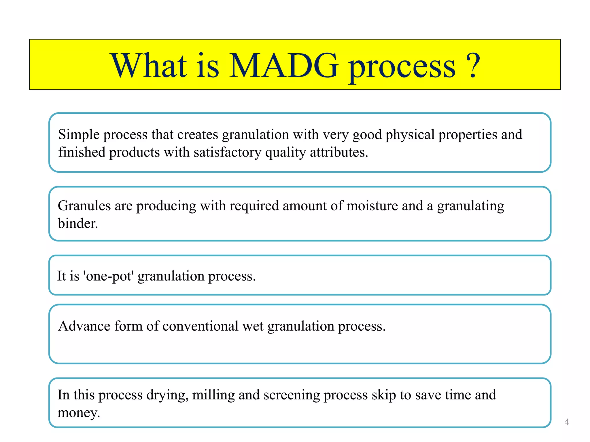 4
What is MADG process ?
Simple process that creates granulation with very good physical properties and
finished products with satisfactory quality attributes.
Granules are producing with required amount of moisture and a granulating
binder.
It is 'one-pot' granulation process.
Advance form of conventional wet granulation process.
In this process drying, milling and screening process skip to save time and
money.
 
