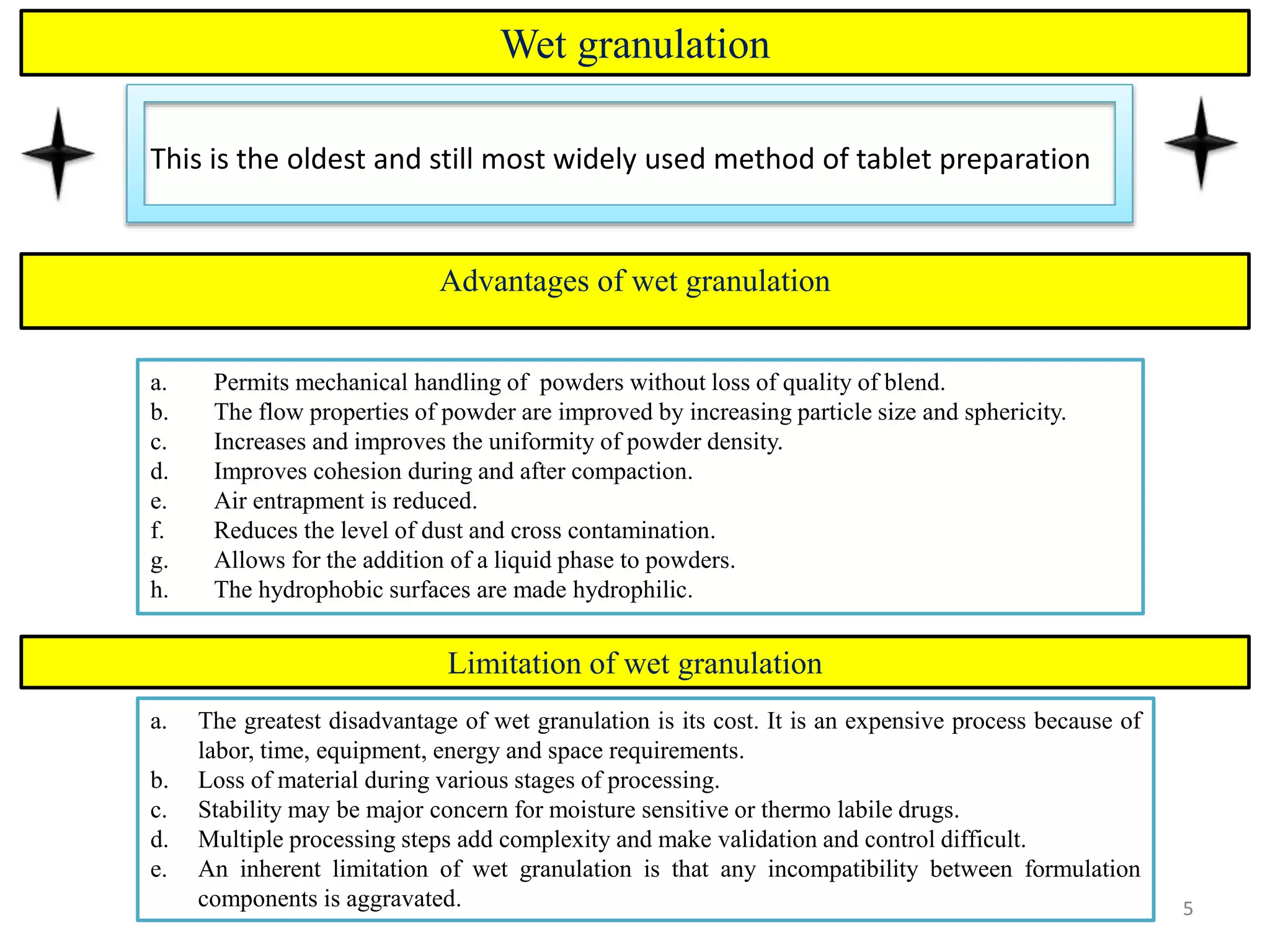 5
Wet granulation
This is the oldest and still most widely used method of tablet preparation
5
a. Permits mechanical handling of powders without loss of quality of blend.
b. The flow properties of powder are improved by increasing particle size and sphericity.
c. Increases and improves the uniformity of powder density.
d. Improves cohesion during and after compaction.
e. Air entrapment is reduced.
f. Reduces the level of dust and cross contamination.
g. Allows for the addition of a liquid phase to powders.
h. The hydrophobic surfaces are made hydrophilic.
Advantages of wet granulation
Limitation of wet granulation
a. The greatest disadvantage of wet granulation is its cost. It is an expensive process because of
labor, time, equipment, energy and space requirements.
b. Loss of material during various stages of processing.
c. Stability may be major concern for moisture sensitive or thermo labile drugs.
d. Multiple processing steps add complexity and make validation and control difficult.
e. An inherent limitation of wet granulation is that any incompatibility between formulation
components is aggravated.
 