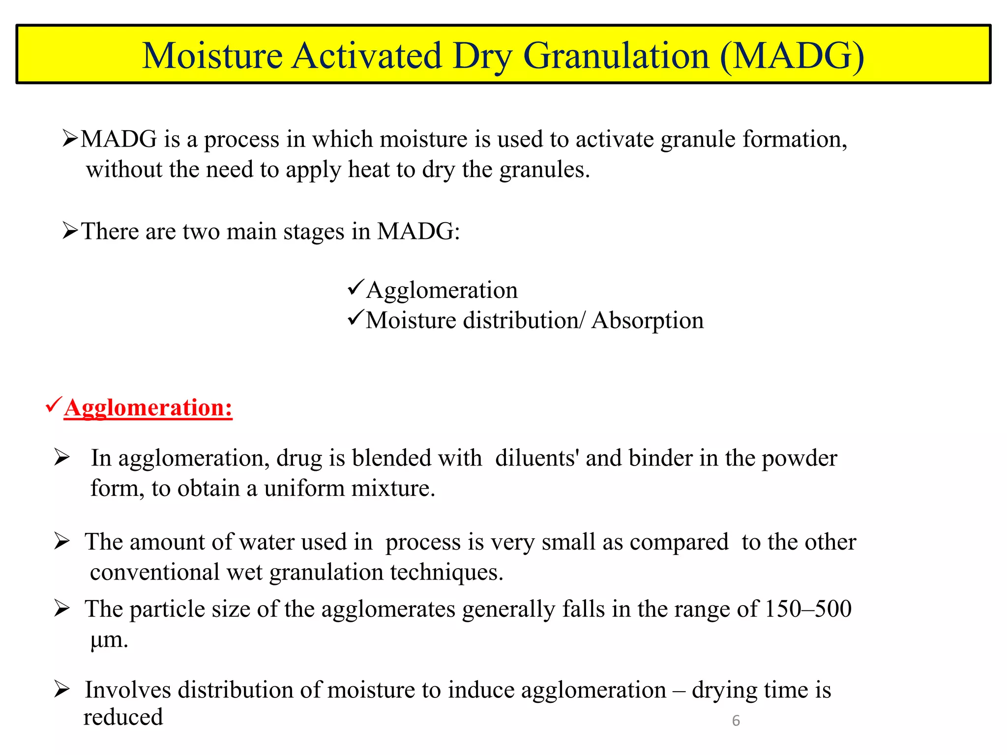 6
Moisture Activated Dry Granulation (MADG)
MADG is a process in which moisture is used to activate granule formation,
without the need to apply heat to dry the granules.
There are two main stages in MADG:
Agglomeration
Moisture distribution/ Absorption
Agglomeration:
 In agglomeration, drug is blended with diluents' and binder in the powder
form, to obtain a uniform mixture.
 The amount of water used in process is very small as compared to the other
conventional wet granulation techniques.
 The particle size of the agglomerates generally falls in the range of 150–500
μm.
 Involves distribution of moisture to induce agglomeration – drying time is
reduced
 