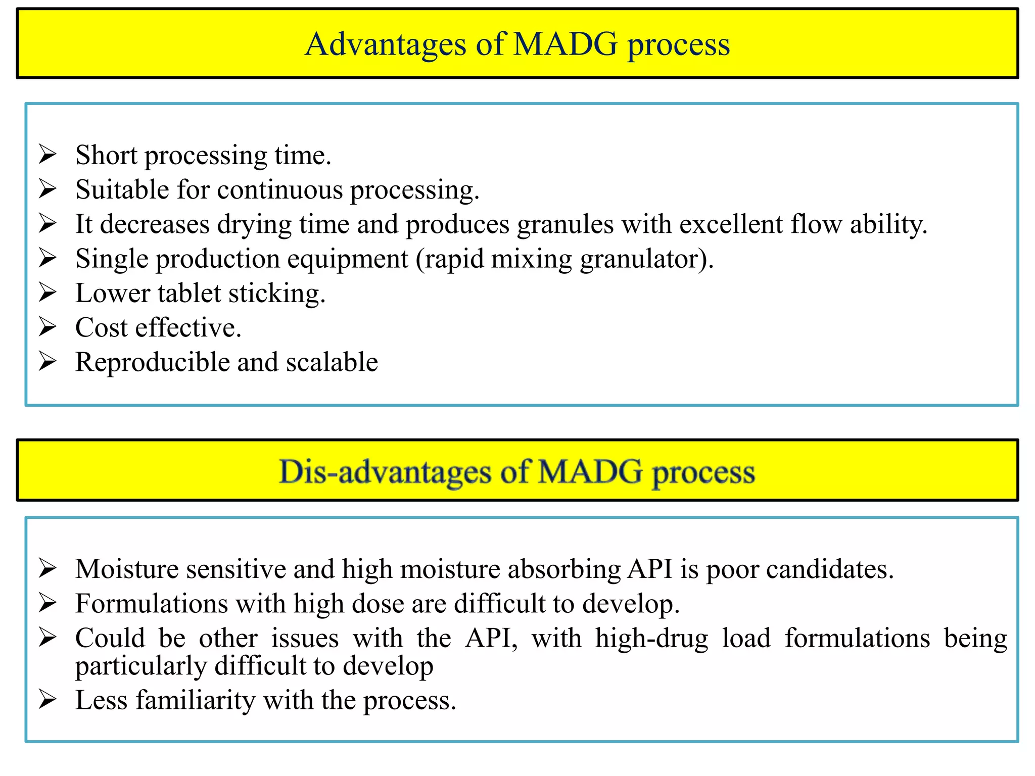 Advantages of MADG process
 Short processing time.
 Suitable for continuous processing.
 It decreases drying time and produces granules with excellent flow ability.
 Single production equipment (rapid mixing granulator).
 Lower tablet sticking.
 Cost effective.
 Reproducible and scalable
 Moisture sensitive and high moisture absorbing API is poor candidates.
 Formulations with high dose are difficult to develop.
 Could be other issues with the API, with high-drug load formulations being
particularly difficult to develop
 Less familiarity with the process.
 