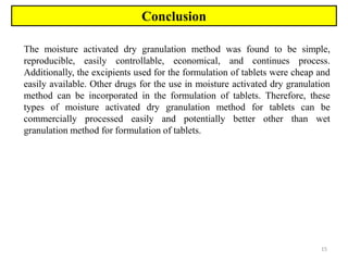 15
Conclusion
The moisture activated dry granulation method was found to be simple,
reproducible, easily controllable, economical, and continues process.
Additionally, the excipients used for the formulation of tablets were cheap and
easily available. Other drugs for the use in moisture activated dry granulation
method can be incorporated in the formulation of tablets. Therefore, these
types of moisture activated dry granulation method for tablets can be
commercially processed easily and potentially better other than wet
granulation method for formulation of tablets.
 