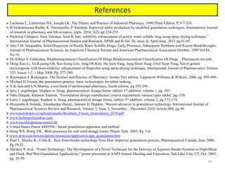 16
References
 Lachman L, Lieberman HA, Joseph LK. The Theory and Practice of Industrial Pharmacy, 1990;Third Edition, P.317-324.
 B.Venkateswara Reddy, K. Navaneetha, P. Sandeep. Improved tablet production by modified granulation techniques, International Journal
of research in pharmacy and life sciences, ijrpls, 2014, 2(2), pp 224-235.
 Puckhraj Chhaprel, Amit Talesara, Amit K Jain. solubility enhancement of poorly water soluble drug using spray drying technique,”
International Journal of Pharmaceutical Studies and Research, IJPSR and R-Vol. III, Issue II, April-June, 2012 pg.01-05.
 Abu T.M. Serajuddin, Solid Dispersion of Poorly Water Soluble Drugs: Early Promises, Subsequent Problems and Recent Breakthroughs,
Journal of Pharmaceutical Sciences, an American Chemical Society and American Pharmaceutical Association October, 1999 Vol.88,
No.10.
 Dr Abhijit V Gothoskar, Biopharmaceutical Classification Of Drugs Biopharmaceutical Classification Of Drugs _ Pharmainfo.net.mht.
 Dong Xun Li, Yu-Kyuong Oh, Soo-Jeong Lim, Jong Oh Kim, Ho Joon Yang, Jung Hoon Sung, Chul Soon Yong, Novel gelatin
microcapsule with bioavailability enhancement of ibuprofen using spray-drying technique, International Journal of Pharmaceutics Volume
355, Issues 1-2, 1 May 2008, Pg. 277-284.
 Remington J. Remington: The Science and Practice of Pharmacy; twenty first edition, Lippincott Williams & Wilkins, 2006, pg. 895-899.
 Michael D.Tousey, the granulation process: basic technologies for tablet making.
 N.K.Jain and S.N.Sharma, a text book of professional pharmacy, fourth edition, pg 295-296.
 larry l. augsburger, Stephen w. Hoag, pharmaceutical dosage forms: tablets 3rd addition, volume 1, pg. 303.
 Sahu Deepak, Ketawat Santosh, “Formulation design manufacture criteria requirement various types tablet” pg.-139.
 Larry l. augsburger, Stephen w. Hoag, pharmaceutical dosage forms: tablets 3rd addition, volume 2, pg 173-174.
 Himanshu.K.Solanki, Tarashankar Basuri, Jalaram H.Thakkar, “Recent advances in granulation technology, International Journal of
Pharmaceutical Sciences Review and Research, Volume 5, Issue 3, November – December 2010, Article-008, pg 48.
 www.powderpro.se/uploads/media/Brochure_Freeze_Granulation_2010.pdf
 www.technopolisonline.com
 www.excella-pharma-source.de
 United States Patent 4489504 - Steam granulation apparatus and method.
 Heng WS, Wong TW., Melt processes for oral solid dosage forms, Pharm Tech. 2003; Pg. 1-6.
 www.dow.com/dowexcipients/resources/application/app_granulation.htm
 Paul J., Shesky R., Colin K., New foam binder technology from Dow improves granulation process, Pharmaceutical Canada, June 2006;
Pg.19-22.
 Sheskey P. et al., "Foam Technology: The Development of a Novel Technique for the Delivery of Aqueous Binder Systems in High-Shear
and Fluid- Bed Wet-Granulation Applications," poster presented at AAPS Annual Meeting and Exposition, Salt Lake City, UT, Oct. 2003;
pg. 26-30.
 