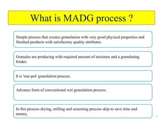4
What is MADG process ?
Simple process that creates granulation with very good physical properties and
finished products with satisfactory quality attributes.
Granules are producing with required amount of moisture and a granulating
binder.
It is 'one-pot' granulation process.
Advance form of conventional wet granulation process.
In this process drying, milling and screening process skip to save time and
money.
 