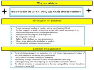 5
Wet granulation
This is the oldest and still most widely used method of tablet preparation
5
a. Permits mechanical handling of powders without loss of quality of blend.
b. The flow properties of powder are improved by increasing particle size and sphericity.
c. Increases and improves the uniformity of powder density.
d. Improves cohesion during and after compaction.
e. Air entrapment is reduced.
f. Reduces the level of dust and cross contamination.
g. Allows for the addition of a liquid phase to powders.
h. The hydrophobic surfaces are made hydrophilic.
Advantages of wet granulation
Limitation of wet granulation
a. The greatest disadvantage of wet granulation is its cost. It is an expensive process because of
labor, time, equipment, energy and space requirements.
b. Loss of material during various stages of processing.
c. Stability may be major concern for moisture sensitive or thermo labile drugs.
d. Multiple processing steps add complexity and make validation and control difficult.
e. An inherent limitation of wet granulation is that any incompatibility between formulation
components is aggravated.
 