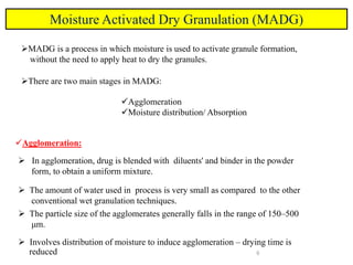 6
Moisture Activated Dry Granulation (MADG)
MADG is a process in which moisture is used to activate granule formation,
without the need to apply heat to dry the granules.
There are two main stages in MADG:
Agglomeration
Moisture distribution/ Absorption
Agglomeration:
 In agglomeration, drug is blended with diluents' and binder in the powder
form, to obtain a uniform mixture.
 The amount of water used in process is very small as compared to the other
conventional wet granulation techniques.
 The particle size of the agglomerates generally falls in the range of 150–500
μm.
 Involves distribution of moisture to induce agglomeration – drying time is
reduced
 