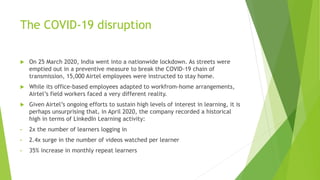 The COVID-19 disruption
 On 25 March 2020, India went into a nationwide lockdown. As streets were
emptied out in a preventive measure to break the COVID-19 chain of
transmission, 15,000 Airtel employees were instructed to stay home.
 While its office-based employees adapted to workfrom-home arrangements,
Airtel’s field workers faced a very different reality.
 Given Airtel’s ongoing efforts to sustain high levels of interest in learning, it is
perhaps unsurprising that, in April 2020, the company recorded a historical
high in terms of LinkedIn Learning activity:
• 2x the number of learners logging in
• 2.4x surge in the number of videos watched per learner
• 35% increase in monthly repeat learners
 