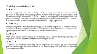 Training methods by airtel
I-LEARN
To successfully cope with radical changes in the industry, at Airtel, we seek to redefine
processes to rejuvenate employee engagement. We facilitate employees to think, operate and
collaborate in ways that enhance skill sets. I Learn is an integrated learning application that
provides on-the-go learning to our employees by bringing content from platforms like Coursera,
LinkedIn and other in-house content within the ambit of a single application.
COURSERA
Strongly integrated with our learning strategy, we encourage employees to complete courses
available on the Coursera platform and receive certifications from international universities. It is
open to employees of Band B1 and above, on a self-nomination basis.
LINKEDIN
With a vast course library catering to diverse skill sets, LinkedIn Learning is preferred by
employees to access their DAPs and facilitate learning on-the-go.
AIRTEL 101
To enhance the functional knowledge of our employees, this mobile app was launched to
provide different types of course material in the form of byte sized units that can be easily
accessed from anywhere.
 