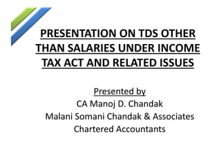 PRESENTATION ON TDS OTHER
THAN SALARIES UNDER INCOME
TAX ACT AND RELATED ISSUES
Presented by
CA Manoj D. Chandak
Malani Somani Chandak & Associates
Chartered Accountants
 