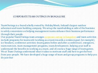 CORPORATE TEAM OUTINGS IN BANGALORE
TeamOutings is a brand wholly owned by HolidayMonk, Ireland’s largest outdoor
adventure and team building company. We setup the teambuilding.ie side of the business
to solely concentrate on helping management teams enhance their business performance
through their people.
Our popular TeamOutings team arranges corporate outing in bangalore and team activities
include programs for teamwork (working as a team towards a common goal, for example),
ice breakers, conference activities (team games before and after a conference), energisers,
team exercises, team management programs, team development, helping your staff to
understand the benefits to working as a team, and of course a huge range of team games.
We at Team Outings understand what it takes to motivate staff and how to get the best
from your people. We have developed a huge range of team and group programs to help you
do just that
 