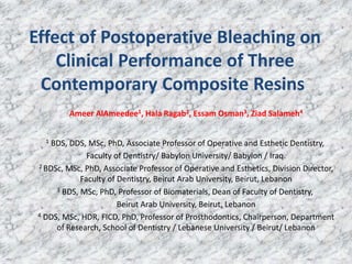 Effect of Postoperative Bleaching on
Clinical Performance of Three
Contemporary Composite Resins
Ameer AlAmeedee1, Hala Ragab2, Essam Osman3, Ziad Salameh4
1 BDS, DDS, MSc, PhD, Associate Professor of Operative and Esthetic Dentistry,
Faculty of Dentistry/ Babylon University/ Babylon / Iraq.
2 BDSc, MSc, PhD, Associate Professor of Operative and Esthetics, Division Director,
Faculty of Dentistry, Beirut Arab University, Beirut, Lebanon
3 BDS, MSc, PhD, Professor of Biomaterials, Dean of Faculty of Dentistry,
Beirut Arab University, Beirut, Lebanon
4 DDS, MSc, HDR, FICD, PhD, Professor of Prosthodontics, Chairperson, Department
of Research, School of Dentistry / Lebanese University / Beirut/ Lebanon
 