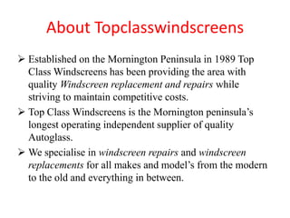 About Topclasswindscreens
 Established on the Mornington Peninsula in 1989 Top
Class Windscreens has been providing the area with
quality Windscreen replacement and repairs while
striving to maintain competitive costs.
 Top Class Windscreens is the Mornington peninsula’s
longest operating independent supplier of quality
Autoglass.
 We specialise in windscreen repairs and windscreen
replacements for all makes and model’s from the modern
to the old and everything in between.

 