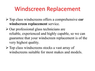 Windscreen Replacement
 Top class windscreens offers a comprehensive car
windscreen replacement service.
 Our professional glass technicians are
reliable, experienced and highly capable, so we can
guarantee that your windscreen replacement is of the
very highest quality.
 Top class windscreens stocks a vast array of
windscreens suitable for most makes and models.

 