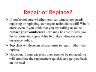 Repair or Replace?
 If you’re not sure whether your car windscreen needs
repairing or replacing, our expert technicians will! What's
more, even if you think that you are calling us out to
replace your windscreen - we may be able to save you
the expense and repair it for free, depending on your
insurance policy.
 Top class windscreens always aims to repair rather than
replace.
 However, if your car glass does need to be replaced, we
will complete the replacement quickly and get you back
on the road

 