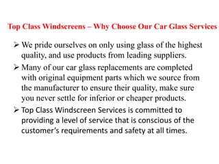 Top Class Windscreens – Why Choose Our Car Glass Services

 We pride ourselves on only using glass of the highest
quality, and use products from leading suppliers.
 Many of our car glass replacements are completed
with original equipment parts which we source from
the manufacturer to ensure their quality, make sure
you never settle for inferior or cheaper products.
 Top Class Windscreen Services is committed to
providing a level of service that is conscious of the
customer’s requirements and safety at all times.

 