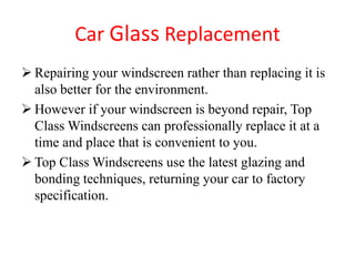 Car Glass Replacement
 Repairing your windscreen rather than replacing it is
also better for the environment.
 However if your windscreen is beyond repair, Top
Class Windscreens can professionally replace it at a
time and place that is convenient to you.
 Top Class Windscreens use the latest glazing and
bonding techniques, returning your car to factory
specification.

 