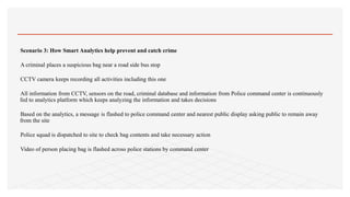 Scenario 3: How Smart Analytics help prevent and catch crime
A criminal places a suspicious bag near a road side bus stop
CCTV camera keeps recording all activities including this one
All information from CCTV, sensors on the road, criminal database and information from Police command center is continuously
fed to analytics platform which keeps analyzing the information and takes decisions
Based on the analytics, a message is flashed to police command center and nearest public display asking public to remain away
from the site
Police squad is dispatched to site to check bag contents and take necessary action
Video of person placing bag is flashed across police stations by command center
 