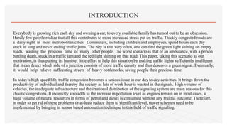 Everybody is growing rich each day and owning a car, to every available family has turned out to be an obsession.
Hardly few people realize that all this contributes to more increased stress put on traffic. Thickly congested roads are
a daily sight in most metropolitan cities. Commuters, including children and employees, spend hours each day
stuck in long and never ending traffic jams. The pity is that very often, one can find the green light shining on empty
roads, wasting the precious time of many other people. The worst scenario is that of an ambulance, with a person
battling death, stuck in a traffic jam and the red light shining on that road. This paper, taking this scenario as our
motivation, is thus putting its humble, little effort to help this situation by making traffic lights sufficiently intelligent
that it can detect which side of a junction consists of more traffic density and thus deserves a green signal. Eventually,
it would help relieve suffocating streets of heavy bottlenecks, saving people their precious time.
In today’s high speed life, traffic congestion becomes a serious issue in our day to day activities. It brings down the
productivity of individual and thereby the society as lots of work hour is wasted in the signals. High volume of
vehicles, the inadequate infrastructure and the irrational distribution of the signaling system are main reasons for this
chaotic congestions. It indirectly also adds to the increase in pollution level as engines remain on in most cases, a
huge volume of natural resources in forms of petrol and diesel is consumed without any fruitful outcome. Therefore,
in order to get rid of these problems or at-least reduce them to significant level, newer schemes need to be
implemented by bringing in sensor based automation technique in this field of traffic signaling.
INTRODUCTION
 