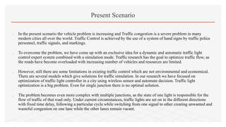 Present Scenario
 In the present scenario the vehicle problem is increasing and Traffic congestion is a severe problem in many
modern cities all over the world. Traffic Control is achieved by the use of a system of hand signs by traffic police
personnel, traffic signals, and markings.
 To overcome the problem, we have come up with an exclusive idea for a dynamic and automatic traffic light
control expert system combined with a simulation mode. Traffic research has the goal to optimize traffic flow, as
the roads have become overloaded with increasing number of vehicles and resources are limited.
 However, still there are some limitations in existing traffic control which are not environmental and economical.
There are several models which give solutions for traffic simulation. In our research we have focused on
optimization of traffic light controller in a city using wireless sensor and automate decision. Traffic light
optimization is a big problem. Even for single junction there is no optimal solution.
 The problem becomes even more complex with multiple junctions, as the state of one light is responsible for the
flow of traffic of that road only. Under current circumstances, traffic lights are set on in the different directions
with fixed time delay, following a particular cycle while switching from one signal to other creating unwanted and
wasteful congestion on one lane while the other lanes remain vacant.
 