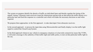 The system we propose identify the density of traffic on individual lanes and thereby regulate the timing of the
signals’ timing. Ultrasonic trans-receivers count the obstructions and provide an idea about the traffic density on a
particular lane and feed this response to a controller unit which will make the necessary decisions as and when
required.
 We propose three approaches: in the first approach - to take data/input/ from ultrasonic receivers.
 In the second approach - to process the input data using Microcontroller and finally display it on the traffic light
signal to control the Closed Loop System.
 In the third approach whenever any vehicle in emergency situation or in last-mile connectivity issues like VVIPs,
it will send a message to the authority of that traffic light and traffic police, to turn on that particular traffic light in
the city.
 