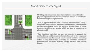  Modeling and simulation (M&S) at simple terms is a substitute for
physical experimentation, in which computers are used to calculate the
results of some physical phenomenon.
 As it is apparent from its name "Modeling and simulation" firstly a
computer is used to build a mathematical model which contains all the
parameters of physical model and represent physical model in virtual
form then conditions are applied which we want to experiment on
physical model.
 Then simulation starts i.e., we leave on computer to calculate the
results of those conditions on mathematical model. In this way, actual
experimentation can be avoided which is costly and time-consuming
instead of using mathematical knowledge and computer's computation
power to solve real-world problems cheaply and in a time efficient
manner.
Model Of the Traffic Signal
 