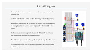  Connect the ultrasonic sensor to the servo motor where servo motor is placed on
the signal pole
 Each lane is divided into n sectors based on the topology of the road (Here n=3).
 With the help of servo motor we can measure the distance of the particular sector
by rotating the ultrasonic senor to desired angle (angle is determined by sector
range).
 By this distance we can manage to find the density of the traffic in a particular
lane and the signal duration is calculated accordingly.
 Repeat the same process for the other signals except for the signal which is green.
 By comparing the values from all the signals dynamically traffic is controlled in
an efficient way.
Circuit Diagram
 