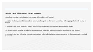 Scenario 2: How Smart Analytics can save life on road?
Ambulance carrying a critical patient is driving at full speed towards hospital.
Analytics platform gets real time data from sensors, traffic signals on the way to hospital and GIS mapping of all roads leading to
hospital.
A message is sent to the ambulance display panel in front of the driver informing him which the road to take.
All signals towards hospital are asked to be on a particular color (Red or Green) prompting ambulance to pass through.
A message is also sent to hospital system prompting them to be ready, including an auto message to the doctor's phone to rush back
if he is out.
 