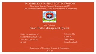Submitted By
Kushal B J
Nikil S Raaju
Pavan Srivathsa R
Mini Project on
Smart Traffic Management System
Dr. AMBEDKAR INSTITUTE OF TECHNOLOGY
Near Jnana Bharathi Campus, Bengaluru-560 056.
(An Autonomous Institution, Aided by Government of Karnataka)
Under the guidance of
Mr. HARISH KUMAR. H. C.
Asst. Prof., Dept of CSE
Dr. AIT
Department of Computer Science & Engineering
2018-19
 