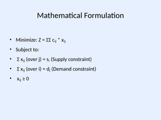 Mathematical Formulation
• Minimize: Z = ΣΣ cᵢ * xᵢ
ⱼ ⱼ
• Subject to:
• Σ xᵢ (over j) = sᵢ (Supply constraint)
ⱼ
• Σ xᵢ (over i) = d (Demand constraint)
ⱼ ⱼ
• xᵢ ≥ 0
ⱼ
 