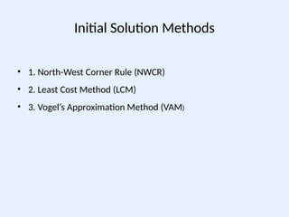 Initial Solution Methods
• 1. North-West Corner Rule (NWCR)
• 2. Least Cost Method (LCM)
• 3. Vogel’s Approximation Method (VAM)
 