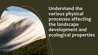 Understand the
various physical
processes affecting
the landscape
development and
ecological properties
 