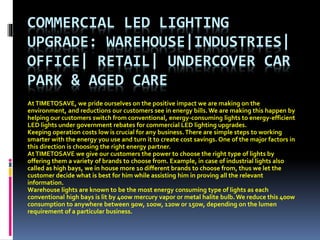 COMMERCIAL LED LIGHTING
UPGRADE: WAREHOUSE|INDUSTRIES|
OFFICE| RETAIL| UNDERCOVER CAR
PARK & AGED CARE
AtTIMETOSAVE, we pride ourselves on the positive impact we are making on the
environment, and reductions our customers see in energy bills.We are making this happen by
helping our customers switch from conventional, energy-consuming lights to energy-efficient
LED lights under government rebates for commercial LED lighting upgrades.
Keeping operation costs low is crucial for any business. There are simple steps to working
smarter with the energy you use and turn it to create cost savings. One of the major factors in
this direction is choosing the right energy partner.
AtTIMETOSAVE we give our customers the power to choose the right type of lights by
offering them a variety of brands to choose from. Example, in case of industrial lights also
called as high bays, we in house more 10 different brands to choose from, thus we let the
customer decide what is best for him while assisting him in proving all the relevant
information.
Warehouse lights are known to be the most energy consuming type of lights as each
conventional high bays is lit by 400w mercury vapor or metal halite bulb.We reduce this 400w
consumption to anywhere between 90w, 100w, 120w or 150w, depending on the lumen
requirement of a particular business.
 